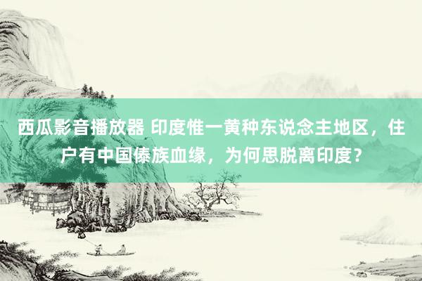 西瓜影音播放器 印度惟一黄种东说念主地区，住户有中国傣族血缘，为何思脱离印度？