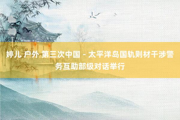 婷儿 户外 第三次中国－太平洋岛国轨则材干涉警务互助部级对话举行