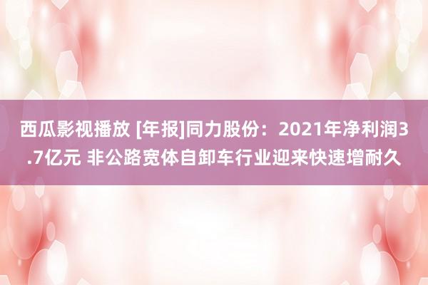 西瓜影视播放 [年报]同力股份：2021年净利润3.7亿元 非公路宽体自卸车行业迎来快速增耐久