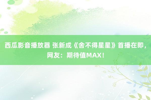 西瓜影音播放器 张新成《舍不得星星》首播在即，网友：期待值MAX！