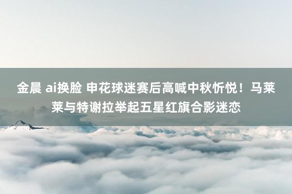 金晨 ai换脸 申花球迷赛后高喊中秋忻悦！马莱莱与特谢拉举起五星红旗合影迷恋