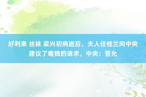 好利来 丝袜 梁兴初病逝后，夫人任桂兰向中央建议了唯独的请求，中央：答允