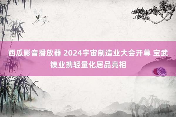 西瓜影音播放器 2024宇宙制造业大会开幕 宝武镁业携轻量化居品亮相