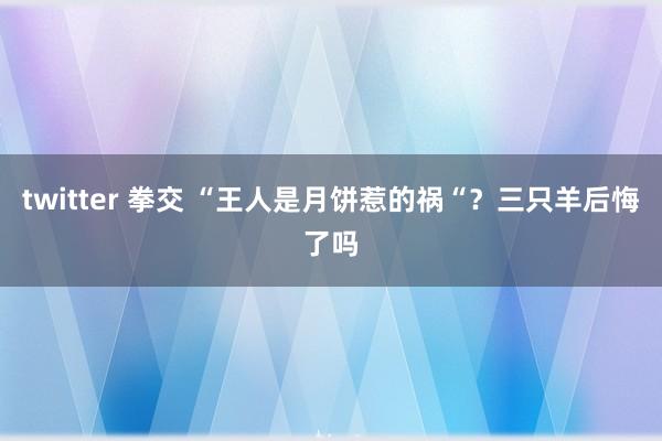 twitter 拳交 “王人是月饼惹的祸“？三只羊后悔了吗