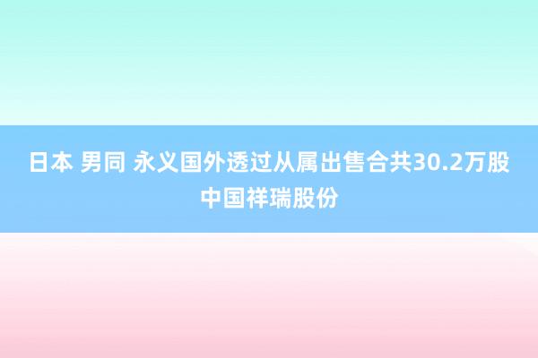 日本 男同 永义国外透过从属出售合共30.2万股中国祥瑞股份