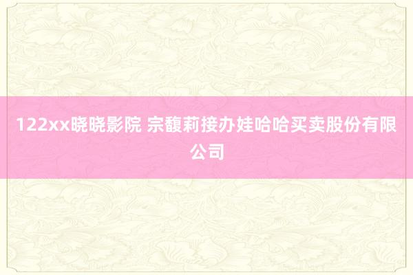 122xx晓晓影院 宗馥莉接办娃哈哈买卖股份有限公司
