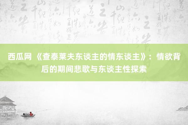 西瓜网 《查泰莱夫东谈主的情东谈主》：情欲背后的期间悲歌与东谈主性探索