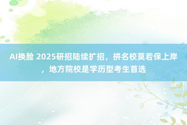 AI换脸 2025研招陆续扩招，拼名校莫若保上岸，地方院校是学历型考生首选