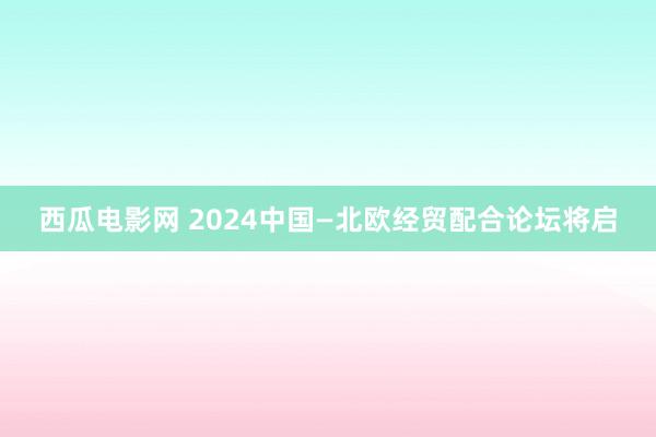 西瓜电影网 2024中国—北欧经贸配合论坛将启