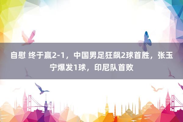 自慰 终于赢2-1，中国男足狂飙2球首胜，张玉宁爆发1球，印尼队首败