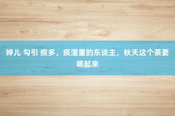 婷儿 勾引 痰多,痰湿重的东谈主,秋天这个茶要喝起来