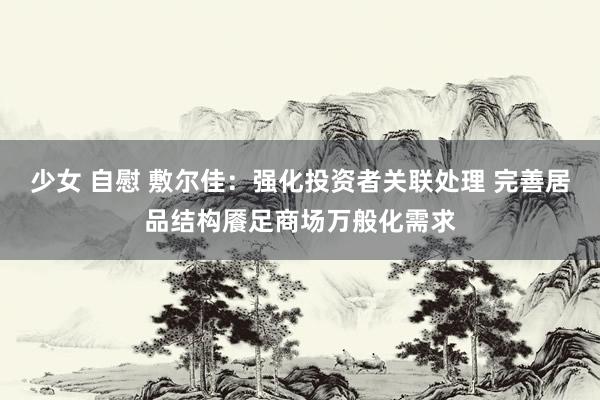 少女 自慰 敷尔佳：强化投资者关联处理 完善居品结构餍足商场万般化需求