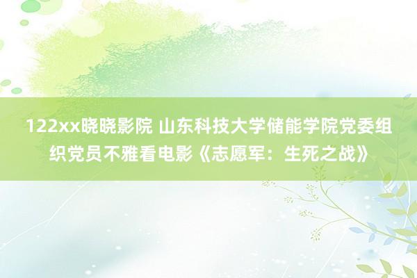 122xx晓晓影院 山东科技大学储能学院党委组织党员不雅看电影《志愿军：生死之战》