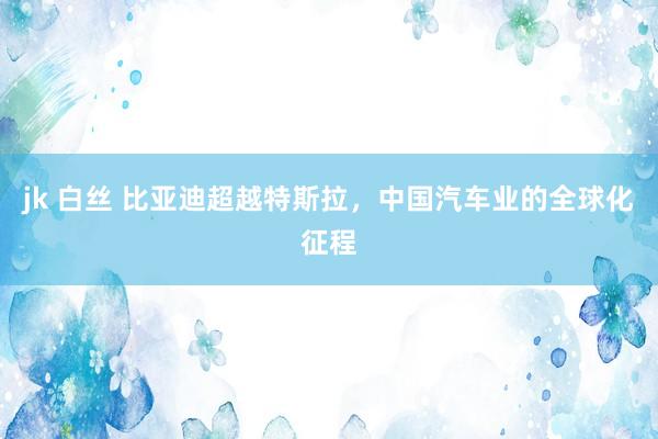 jk 白丝 比亚迪超越特斯拉，中国汽车业的全球化征程
