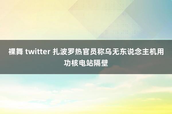 裸舞 twitter 扎波罗热官员称乌无东说念主机用功核电站隔壁