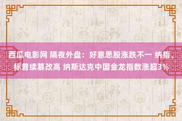 西瓜电影网 隔夜外盘：好意思股涨跌不一 纳指、标普续篡改高 纳斯达克中国金龙指数涨超3%