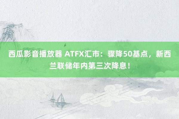 西瓜影音播放器 ATFX汇市：骤降50基点，新西兰联储年内第三次降息！