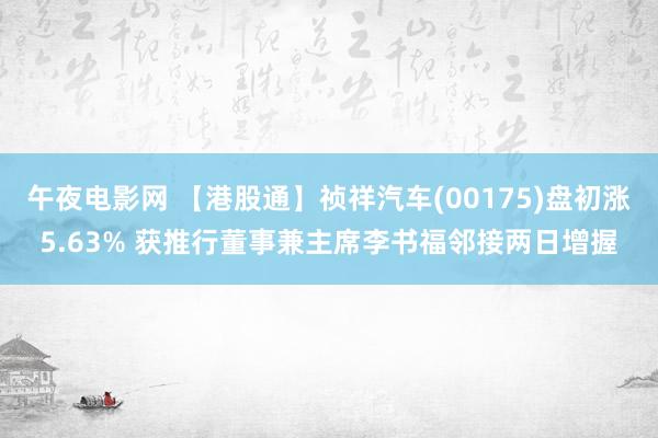 午夜电影网 【港股通】祯祥汽车(00175)盘初涨5.63% 获推行董事兼主席李书福邻接两日增握