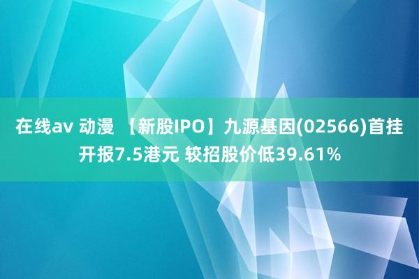 在线av 动漫 【新股IPO】九源基因(02566)首挂开报7.5港元 较招股价低39.61%