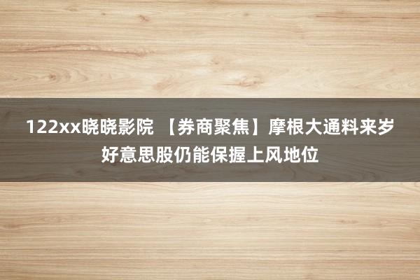 122xx晓晓影院 【券商聚焦】摩根大通料来岁好意思股仍能保握上风地位