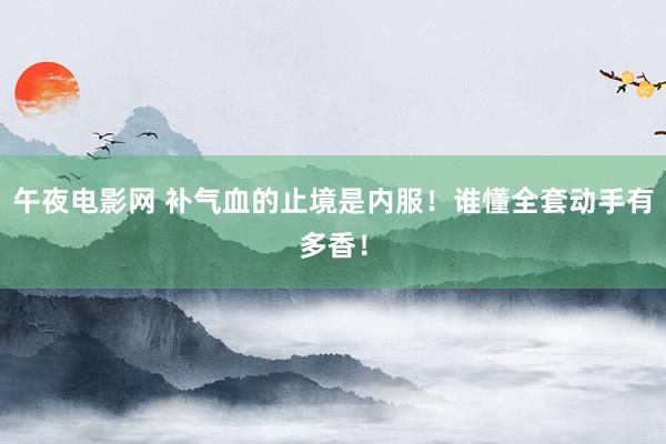 午夜电影网 补气血的止境是内服!谁懂全套动手有多香!