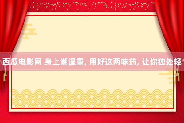 西瓜电影网 身上潮湿重， 用好这两味药， 让你独处轻