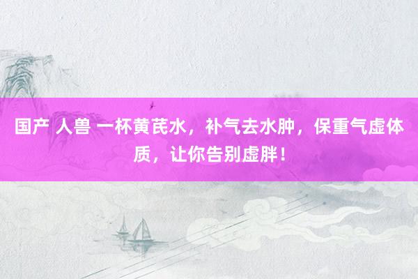 国产 人兽 一杯黄芪水，补气去水肿，保重气虚体质，让你告别虚胖！