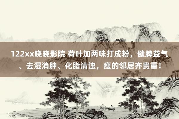 122xx晓晓影院 荷叶加两味打成粉，健脾益气、去湿消肿、化脂清浊，瘦的邻居齐贵重！