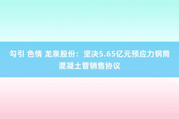 勾引 色情 龙泉股份：坚决5.65亿元预应力钢筒混凝土管销售协议