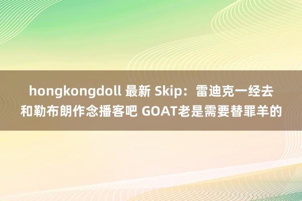 hongkongdoll 最新 Skip：雷迪克一经去和勒布朗作念播客吧 GOAT老是需要替罪羊的