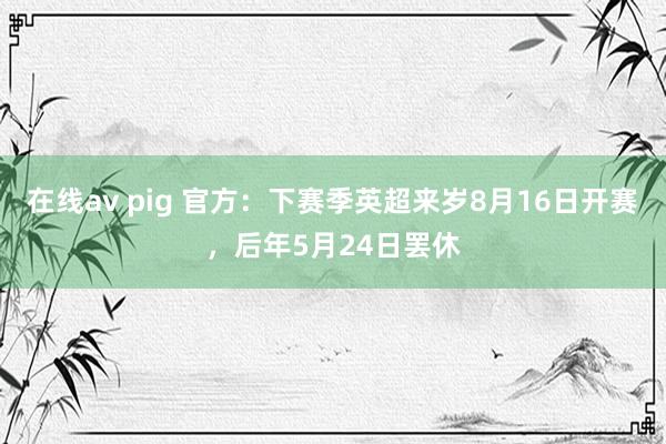 在线av pig 官方：下赛季英超来岁8月16日开赛，后年5月24日罢休