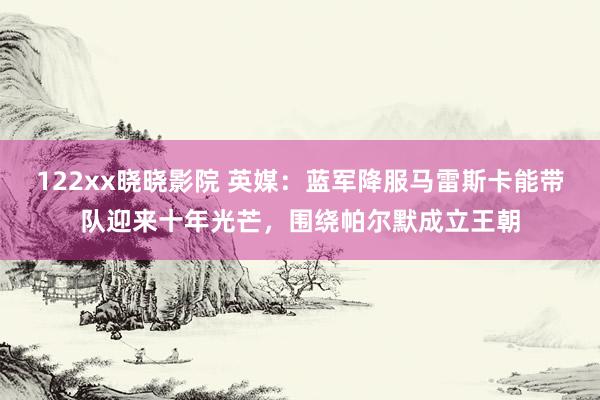 122xx晓晓影院 英媒：蓝军降服马雷斯卡能带队迎来十年光芒，围绕帕尔默成立王朝