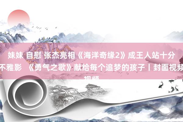 妹妹 自慰 张杰亮相《海洋奇缘2》成王人站十分不雅影  《勇气之歌》献给每个追梦的孩子丨封面视频