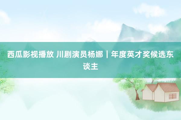 西瓜影视播放 川剧演员杨娜｜年度英才奖候选东谈主