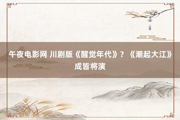 午夜电影网 川剧版《醒觉年代》？《潮起大江》成皆将演