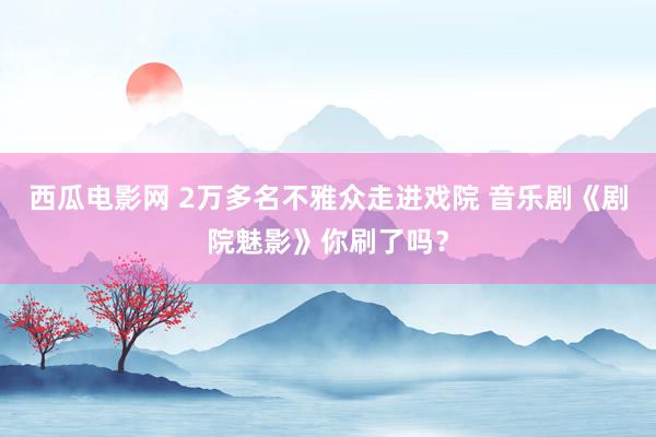 西瓜电影网 2万多名不雅众走进戏院 音乐剧《剧院魅影》你刷了吗？