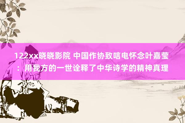 122xx晓晓影院 中国作协致唁电怀念叶嘉莹 ：用我方的一世诠释了中华诗学的精神真理