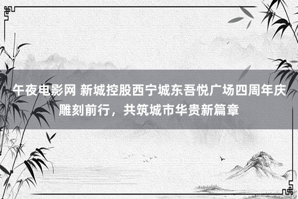午夜电影网 新城控股西宁城东吾悦广场四周年庆雕刻前行，共筑城市华贵新篇章