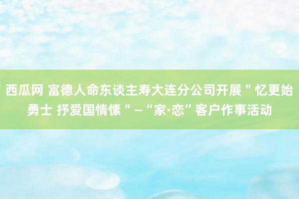 西瓜网 富德人命东谈主寿大连分公司开展＂忆更始勇士 抒爱国情愫＂—“家·恋”客户作事活动