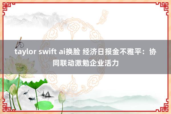 taylor swift ai换脸 经济日报金不雅平：协同联动激勉企业活力