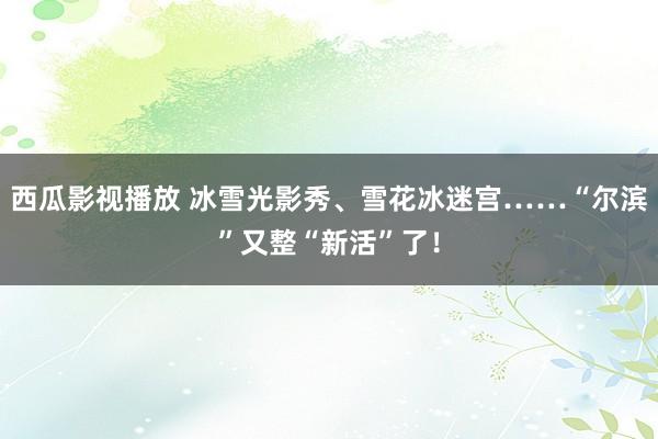 西瓜影视播放 冰雪光影秀、雪花冰迷宫……“尔滨”又整“新活”了！