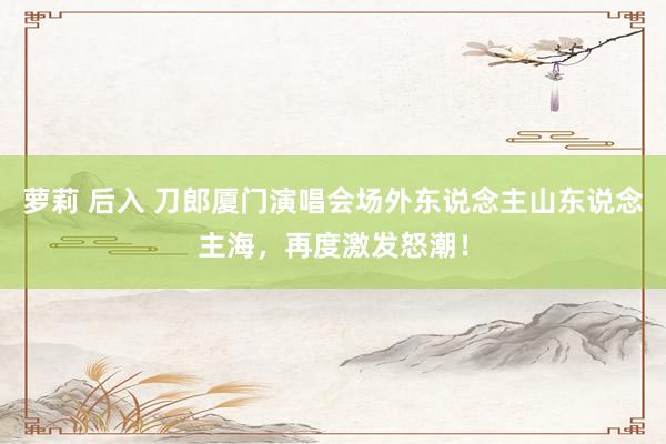 萝莉 后入 刀郎厦门演唱会场外东说念主山东说念主海，再度激发怒潮！