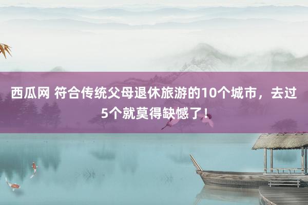西瓜网 符合传统父母退休旅游的10个城市，去过5个就莫得缺憾了！