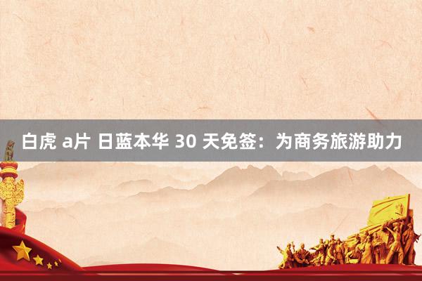 白虎 a片 日蓝本华 30 天免签：为商务旅游助力