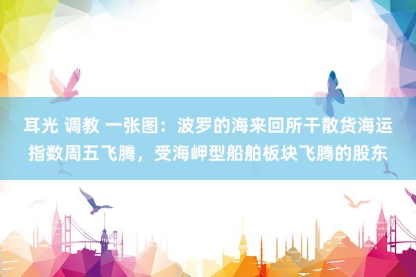 耳光 调教 一张图：波罗的海来回所干散货海运指数周五飞腾，受海岬型船舶板块飞腾的股东