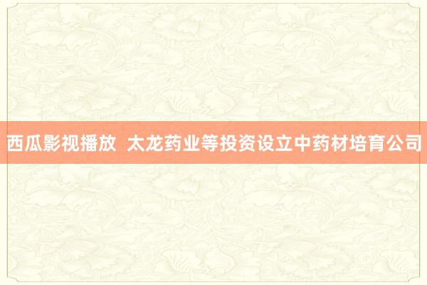 西瓜影视播放  太龙药业等投资设立中药材培育公司