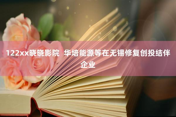 122xx晓晓影院  华培能源等在无锡修复创投结伴企业