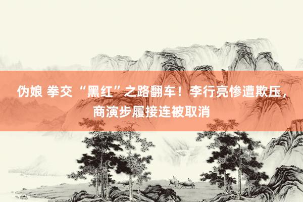 伪娘 拳交 “黑红”之路翻车！李行亮惨遭欺压，商演步履接连被取消
