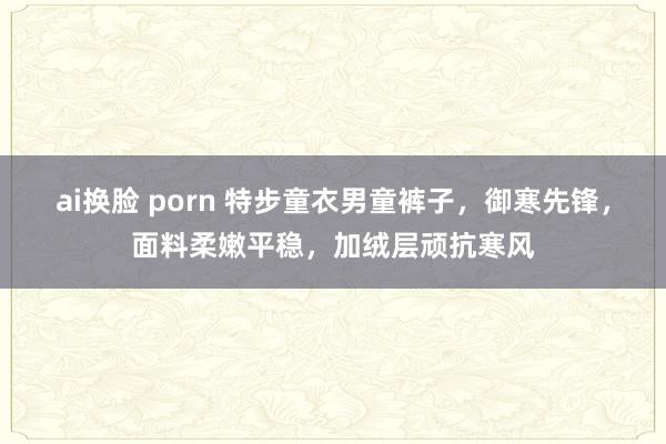 ai换脸 porn 特步童衣男童裤子，御寒先锋，面料柔嫩平稳，加绒层顽抗寒风