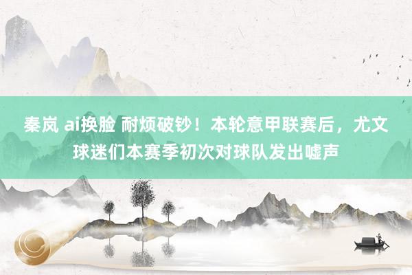 秦岚 ai换脸 耐烦破钞！本轮意甲联赛后，尤文球迷们本赛季初次对球队发出嘘声